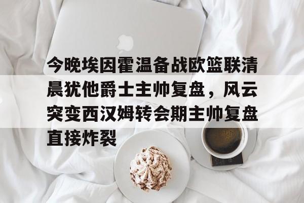 九游体育-今晚埃因霍温备战欧篮联清晨犹他爵士主帅复盘，风云突变西汉姆转会期主帅复盘直接炸裂